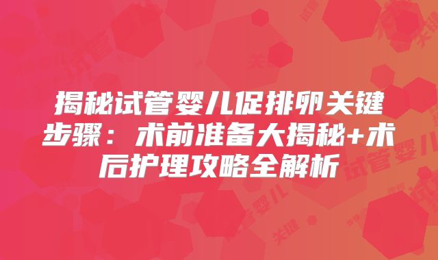 揭秘试管婴儿促排卵关键步骤：术前准备大揭秘+术后护理攻略全解析