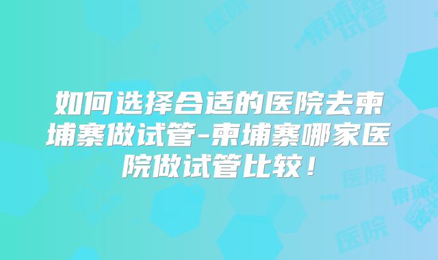 如何选择合适的医院去柬埔寨做试管-柬埔寨哪家医院做试管比较!