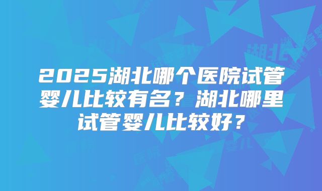2025湖北哪个医院试管婴儿比较有名？湖北哪里试管婴儿比较好？