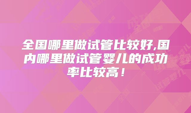 全国哪里做试管比较好,国内哪里做试管婴儿的成功率比较高!