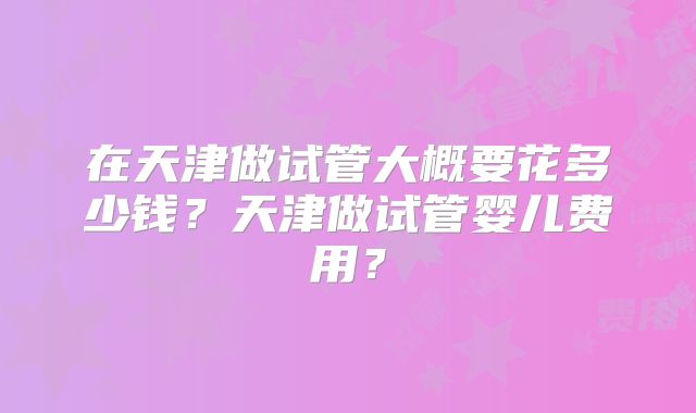 在天津做试管大概要花多少钱？天津做试管婴儿费用？