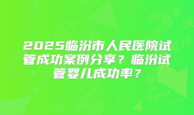2025临汾市人民医院试管成功案例分享？临汾试管婴儿成功率？