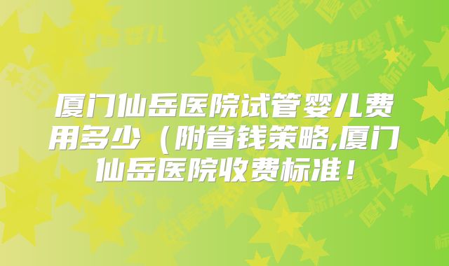 厦门仙岳医院试管婴儿费用多少（附省钱策略,厦门仙岳医院收费标准！