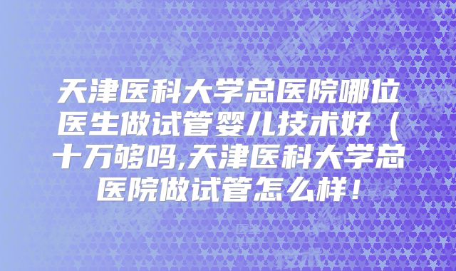 天津医科大学总医院哪位医生做试管婴儿技术好（十万够吗,天津医科大学总医院做试管怎么样！