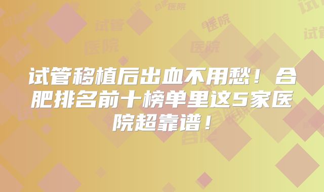 试管移植后出血不用愁！合肥排名前十榜单里这5家医院超靠谱！