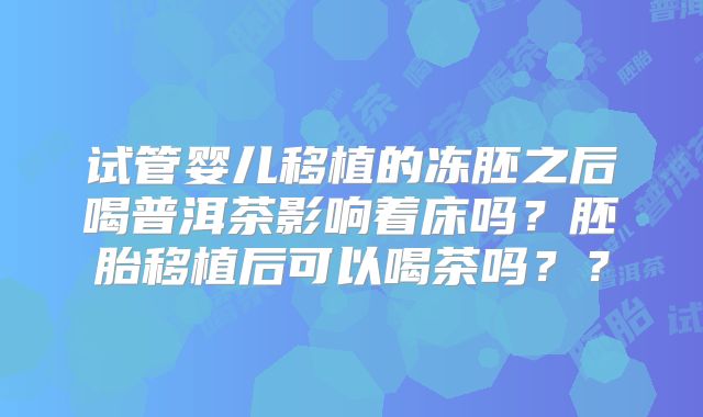 试管婴儿移植的冻胚之后喝普洱茶影响着床吗？胚胎移植后可以喝茶吗？？