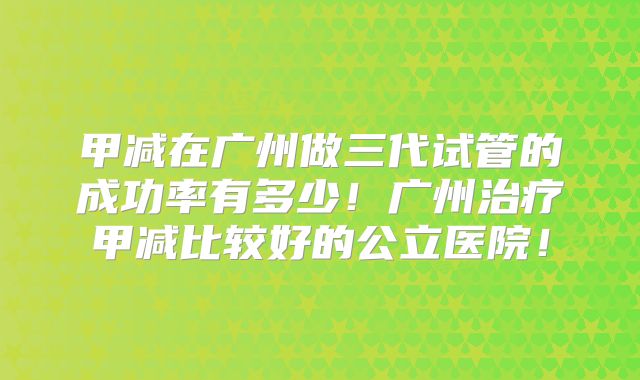 甲减在广州做三代试管的成功率有多少！广州治疗甲减比较好的公立医院！