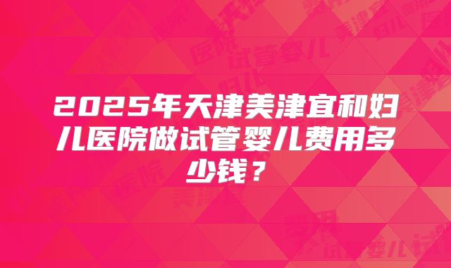 2025年天津美津宜和妇儿医院做试管婴儿费用多少钱？