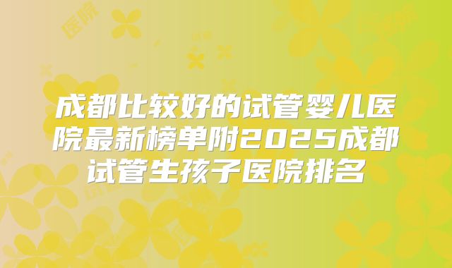 成都比较好的试管婴儿医院最新榜单附2025成都试管生孩子医院排名
