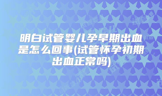 明白试管婴儿孕早期出血是怎么回事(试管怀孕初期出血正常吗)