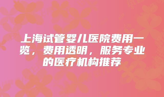 上海试管婴儿医院费用一览，费用透明，服务专业的医疗机构推荐