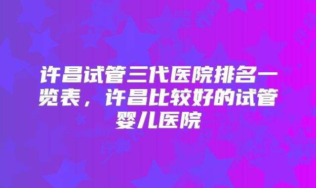 许昌试管三代医院排名一览表,许昌比较好的试管婴儿医院
