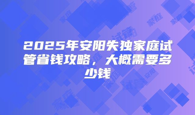 2025年安阳失独家庭试管省钱攻略,大概需要多少钱