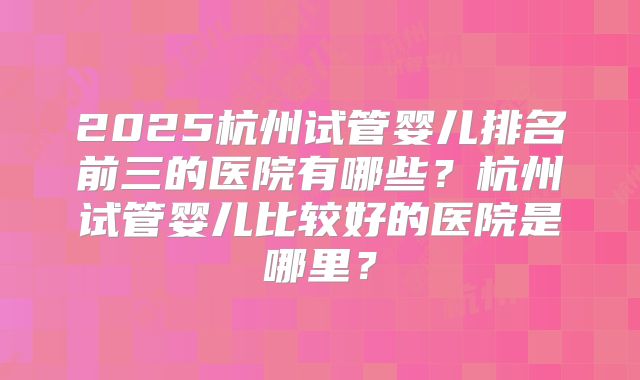 2025杭州试管婴儿排名前三的医院有哪些?杭州试管婴儿比较好的医院是哪里?