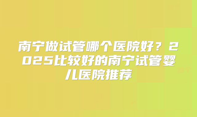 南宁做试管哪个医院好?2025比较好的南宁试管婴儿医院推荐