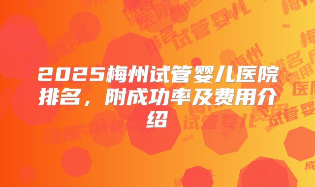 2025梅州试管婴儿医院排名，附成功率及费用介绍