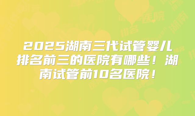2025湖南三代试管婴儿排名前三的医院有哪些!湖南试管前10名医院!