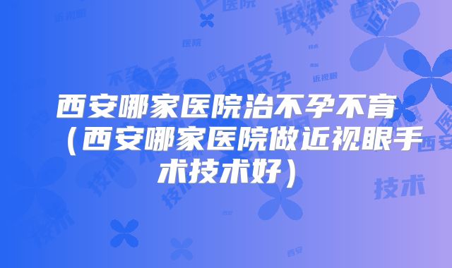 西安哪家医院治不孕不育（西安哪家医院做近视眼手术技术好）