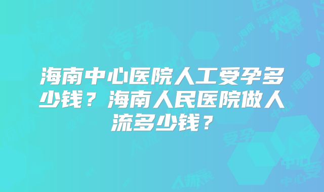 海南中心医院人工受孕多少钱？海南人民医院做人流多少钱？