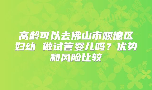 高龄可以去佛山市顺德区妇幼 做试管婴儿吗？优势和风险比较