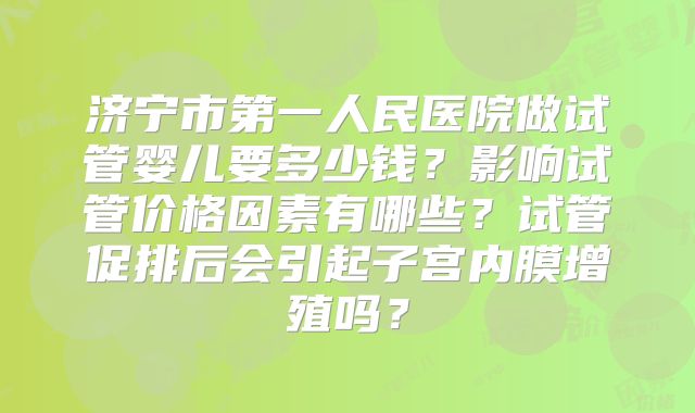 济宁市第一人民医院做试管婴儿要多少钱？影响试管价格因素有哪些？试管促排后会引起子宫内膜增殖吗？