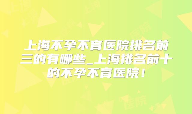 上海不孕不育医院排名前三的有哪些_上海排名前十的不孕不育医院！