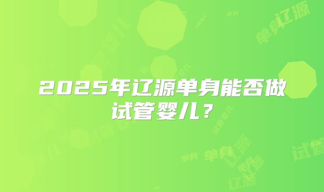 2025年辽源单身能否做试管婴儿?