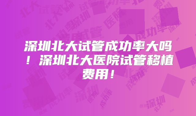 深圳北大试管成功率大吗！深圳北大医院试管移植费用！