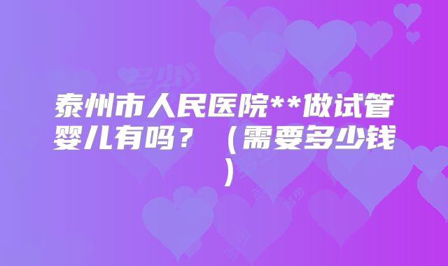 泰州市人民医院**做试管婴儿有吗?(需要多少钱)