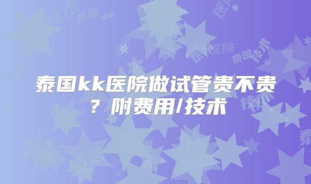 泰国kk医院做试管贵不贵？附费用/技术