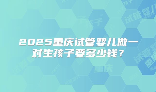 2025重庆试管婴儿做一对生孩子要多少钱？