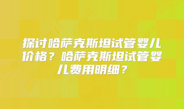 探讨哈萨克斯坦试管婴儿价格？哈萨克斯坦试管婴儿费用明细？