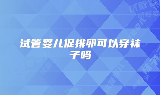 试管婴儿促排卵可以穿袜子吗