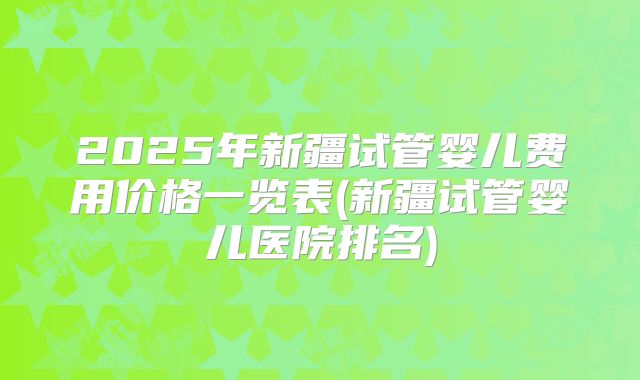 2025年新疆试管婴儿费用价格一览表(新疆试管婴儿医院排名)