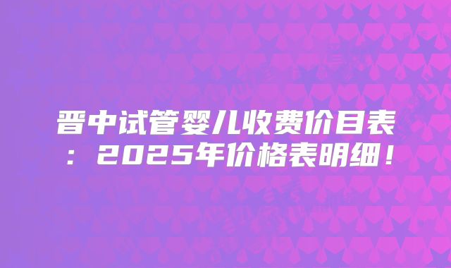 晋中试管婴儿收费价目表：2025年价格表明细！