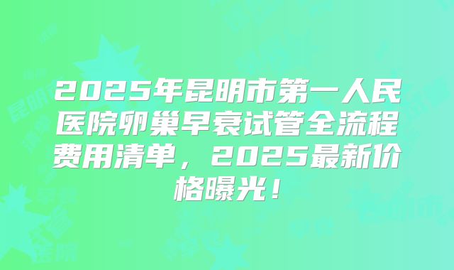 2025年昆明市第一人民医院卵巢早衰试管全流程费用清单，2025最新价格曝光！
