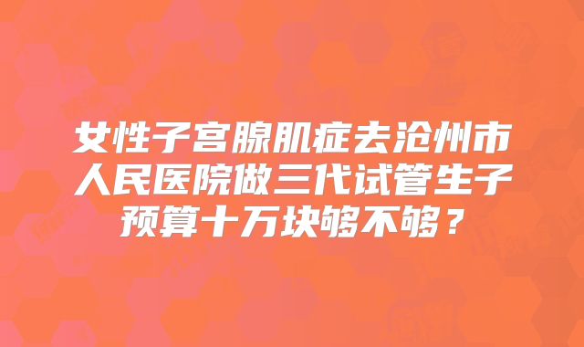 女性子宫腺肌症去沧州市人民医院做三代试管生子预算十万块够不够?