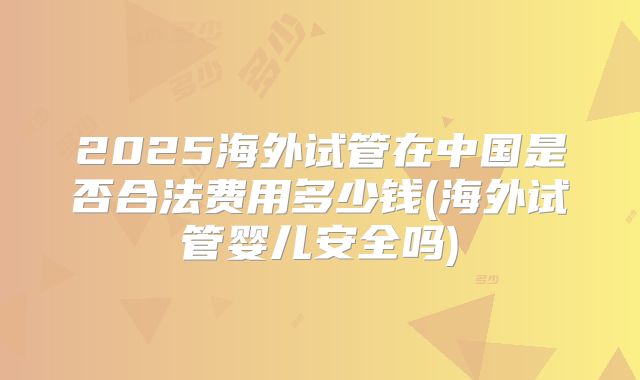 2025海外试管在中国是否合法费用多少钱(海外试管婴儿安全吗)