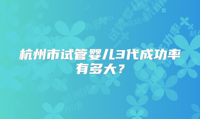 杭州市试管婴儿3代成功率有多大?