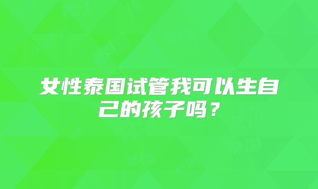 女性泰国试管我可以生自己的孩子吗？
