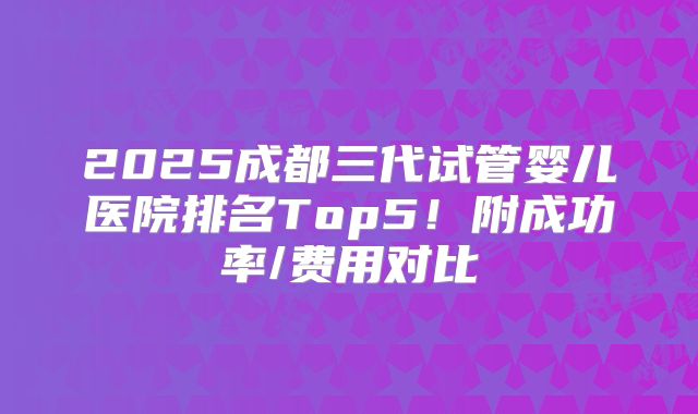 2025成都三代试管婴儿医院排名Top5！附成功率/费用对比