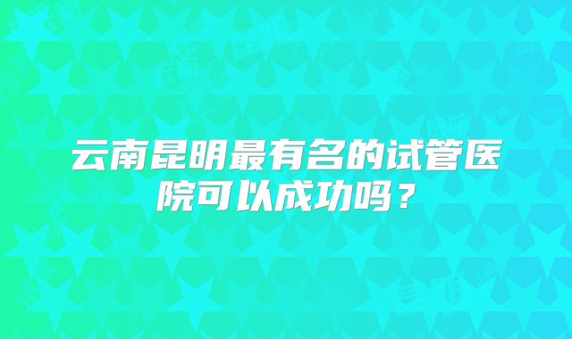 云南昆明最有名的试管医院可以成功吗？