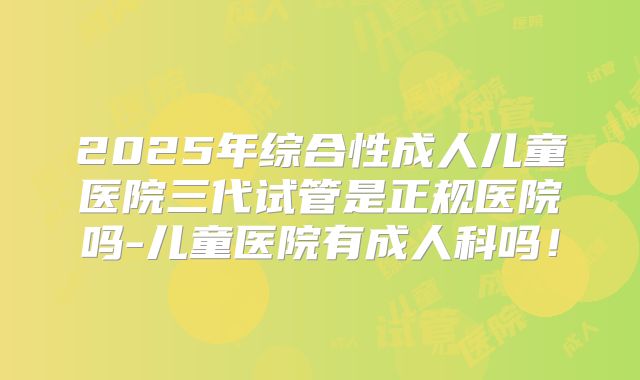 2025年综合性成人儿童医院三代试管是正规医院吗-儿童医院有成人科吗!