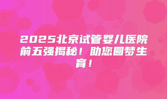 2025北京试管婴儿医院前五强揭秘！助您圆梦生育！