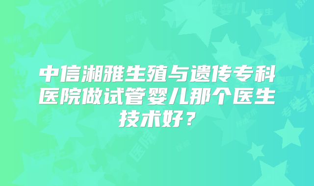 中信湘雅生殖与遗传专科医院做试管婴儿那个医生技术好？