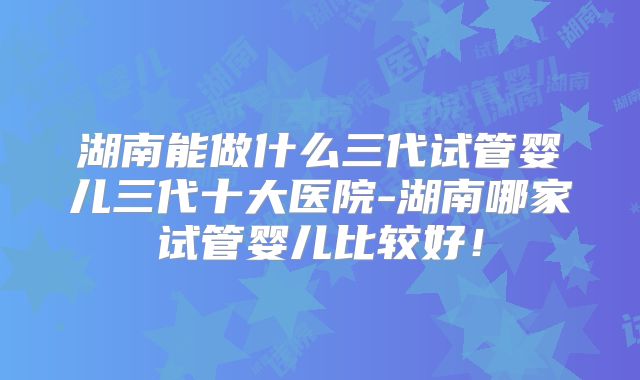 湖南能做什么三代试管婴儿三代十大医院-湖南哪家试管婴儿比较好!