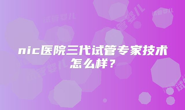 nic医院三代试管专家技术怎么样？