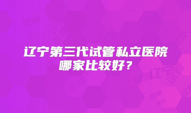 辽宁第三代试管私立医院哪家比较好?