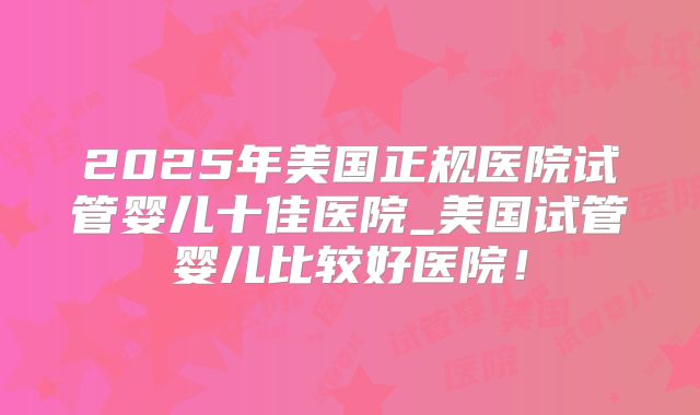 2025年美国正规医院试管婴儿十佳医院_美国试管婴儿比较好医院！