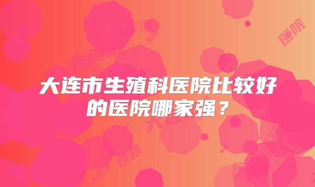 大连市生殖科医院比较好的医院哪家强?